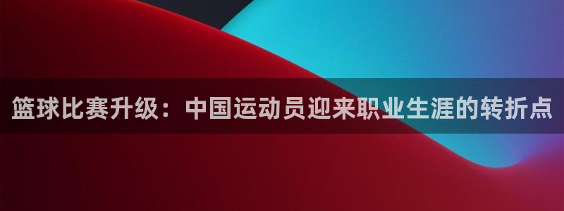 篮球比赛升级：中国运动员迎来职业生涯的转折点