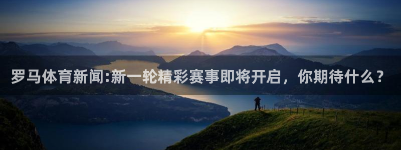 罗马体育新闻:新一轮精彩赛事即将开启，你期待什么？