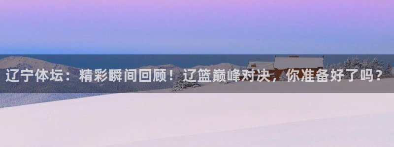 辽宁体坛：精彩瞬间回顾！辽篮巅峰对决，你准备好了吗？